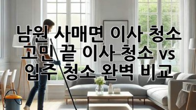 ✨ 남원 사매면 이사, 청소 고민 끝! 이사 청소 vs 입주 청소 완벽 비교 🏡
